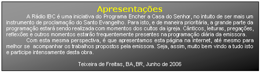 Caixa de texto: Apresentações
A Rádio IBC é uma iniciativa do Programa Encher a Casa do Senhor, no intuito de ser mais um instrumento de proclamação do Santo Evangelho. Para isto, e de maneira prioritária, a grande parte da programação estará sendo realizada com momentos dos cultos da igreja. Cânticos, leituras, pregações, reflexões e outros momentos estarão frequentemente presentes na programação diária da emissora.
Com esta mesma perspectiva, é que apresentamos esta página na internet, até mesmo para melhor se acompanhar os trabalhos propostos pela emissora. Seja, assim, muito bem vindo a tudo isto e participe intensamente desta obra.
Teixeira de Freitas, BA, BR, Junho de 2006