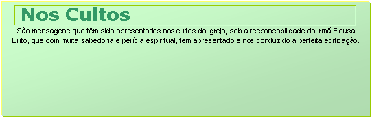 Caixa de texto: Nos Cultos
São mensagens que têm sido apresentados nos cultos da igreja, sob a responsabilidade da irmã Eleusa Brito, que com muita sabedoria e perícia espiritual, tem apresentado e nos conduzido a perfeita edificação.