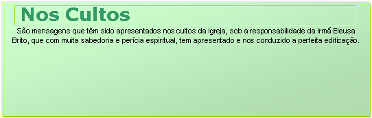 Caixa de texto: Nos Cultos
So mensagens que tm sido apresentados nos cultos da igreja, sob a responsabilidade da irm Eleusa Brito, que com muita sabedoria e percia espiritual, tem apresentado e nos conduzido a perfeita edificao.




