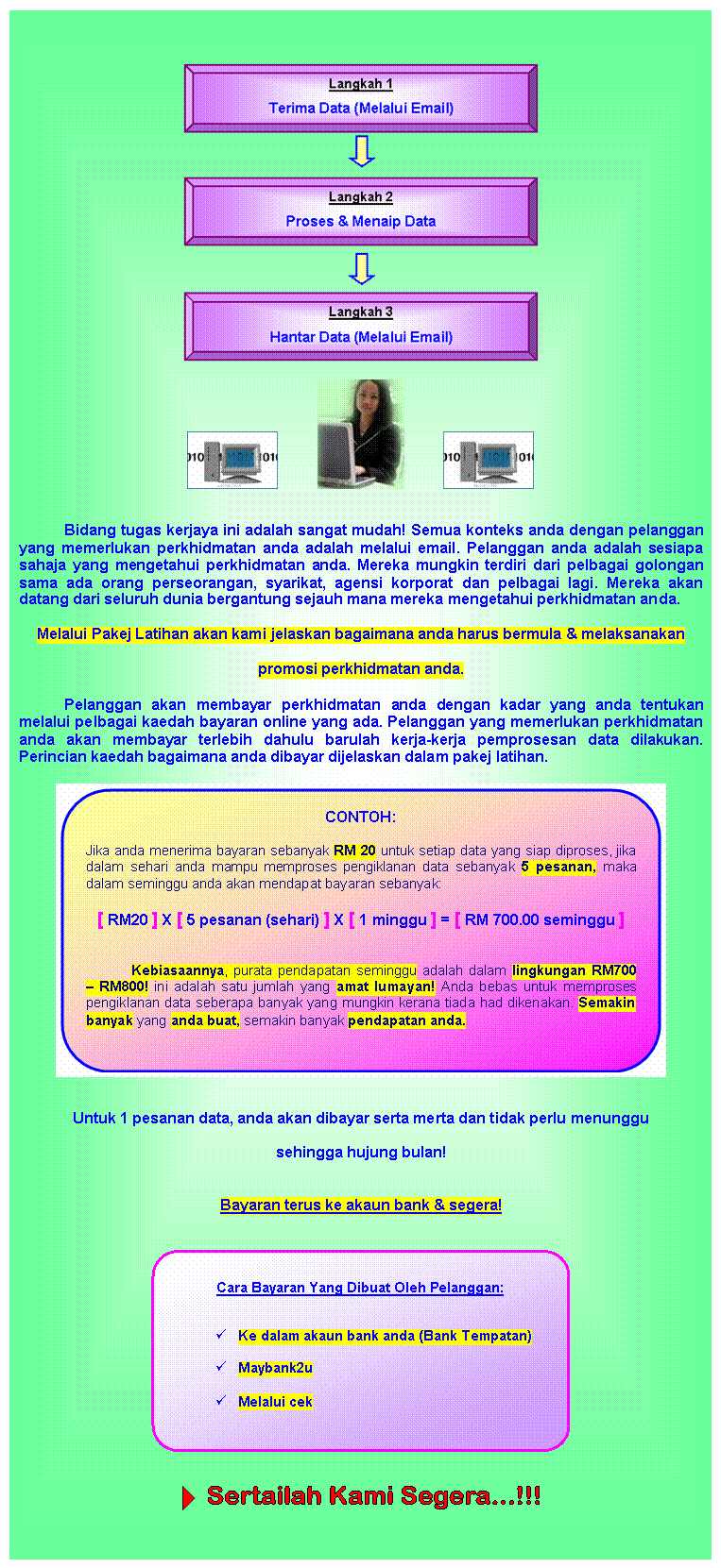 Text Box:  

                       

Bidang tugas kerjaya ini adalah sangat mudah! Semua konteks anda dengan pelanggan yang memerlukan perkhidmatan anda adalah melalui email. Pelanggan anda adalah sesiapa sahaja yang mengetahui perkhidmatan anda. Mereka mungkin terdiri dari pelbagai golongan sama ada orang perseorangan, syarikat, agensi korporat dan pelbagai lagi. Mereka akan datang dari seluruh dunia bergantung sejauh mana mereka mengetahui perkhidmatan anda.
Melalui Pakej Latihan akan kami jelaskan bagaimana anda harus bermula & melaksanakan
promosi perkhidmatan anda.
Pelanggan akan membayar perkhidmatan anda dengan kadar yang anda tentukan melalui pelbagai kaedah bayaran online yang ada. Pelanggan yang memerlukan perkhidmatan anda akan membayar terlebih dahulu barulah kerja-kerja pemprosesan data dilakukan. Perincian kaedah bagaimana anda dibayar dijelaskan dalam pakej latihan.

 

Untuk 1 pesanan data, anda akan dibayar serta merta dan tidak perlu menunggu
sehingga hujung bulan!

Bayaran terus ke akaun bank & segera!


 


  
