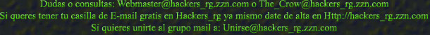 Dudas o consultas: Webmaster@hackers_rg.zzn.com o The_Crow@hackers_rg.zzn.com
Si queres tener tu casilla de E-mail gratis en Hackers_rg ya mismo date de alta en Http://hackers_rg.zzn.com
Si quieres unirte al grupo mail a: Unirse@hackers_rg.zzn.com
