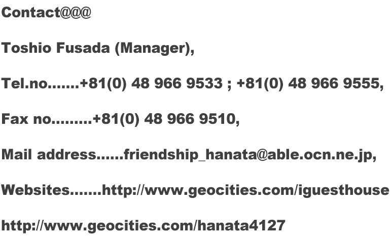 Contact@@@  Toshio Fusada (Manager),  Tel.no.......+81(0) 48 966 9533 ; +81(0) 48 966 9555,  Fax no.........+81(0) 48 966 9510,  Mail address......friendship_hanata@able.ocn.ne.jp,  Websites.......http://www.oocities.org/iguesthouse  http://www.oocities.org/hanata4127  