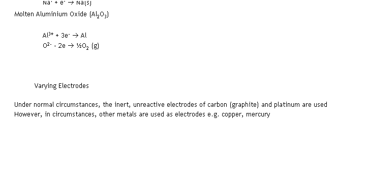 Text Box: Molten Sodium Chloride (NaCl)
                        2Cl- (l)  2e-  Cl2 (g)
                        Na+ + e-  Na(s)
Molten Aluminium Oxide (Al2O3)
Al3+ + 3e-  Al
O2- - 2e  O2 (g)
 
 
Varying Electrodes
Under normal circumstances, the inert, unreactive electrodes of carbon (graphite) and platinum are used
However, in circumstances, other metals are used as electrodes e.g. copper, mercury
 
 
