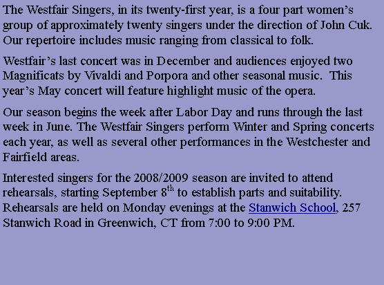 Text Box: “An Afternoon at the Opera”
Saturday, May 9, 2009 at 4pm
St. Francis Episcopal Church, 2810 Long Ridge Rd. Stamford, CT
The Westfair Singers, in its twenty-first year, is a four part women’s group of approximately twenty singers under the direction of John Cuk. Our repertoire includes music ranging from classical to folk.
Westfair’s last concert was in December and audiences enjoyed two Magnificats by Vivaldi and Porpora and other seasonal music. This year’s May concert will feature highlight music of the opera.
Our season begins the week after Labor Day and runs through the last week in June. The Westfair Singers perform Winter and Spring concerts each year, as well as several other performances in the Westchester and Fairfield areas.
Interested singers for the 2008/2009 season are invited to attend rehearsals, starting September 8th to establish parts and suitability. Rehearsals are held on Monday evenings at the Stanwich School, 257 Stanwich Road in Greenwich, CT from 7:00 to 9:00 PM.