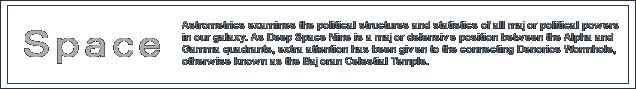 Astrometrics examines the political structures and statistics of all major political powers in our galaxy. As Deep Space Nine is a major defensive position between the Alpha and Gamma quadrants, extra attention has been given to the connecting Denorios Wormhole, otherwise known as the Bajoran Celestial Temple. A geopolitical map of the galaxy is available for those who wish to view the relative political borders of the governments listed in this section.