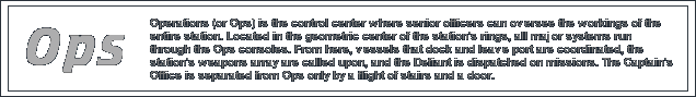 Operations or Ops is the control center where senior officers can oversee the workings of the entire station. Located in the geometric center of the station's rings, all major systems run through the Ops consoles. Here, ships and vessels that dock and leave port are coordinated, the weapons array are called on, and where the Defiant is dispatched on missions.
