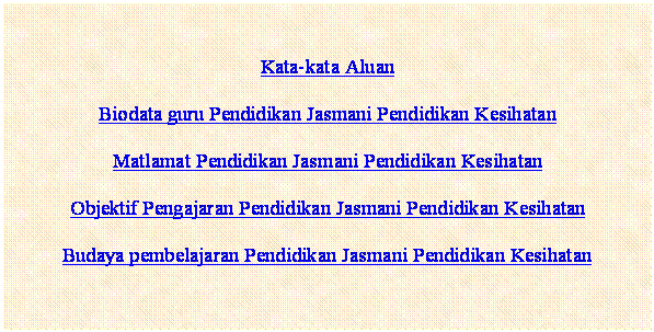 Text Box: Kata-kata Aluan
Biodata guru Pendidikan Jasmani Pendidikan Kesihatan
Matlamat Pendidikan Jasmani Pendidikan Kesihatan
Objektif Pengajaran Pendidikan Jasmani Pendidikan Kesihatan
Budaya pembelajaran Pendidikan Jasmani Pendidikan Kesihatan


