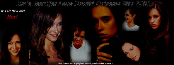 Welcome To The Brand New Jim's Jennifer Love Hewitt Extreme Site 2000! Please feel free to sign the guestbook if you would like to and please be aware that this page is unofficial and that i'm not Jennifer Love Hewitt herself! Thanks a lot: HHH3x and The Crab Man