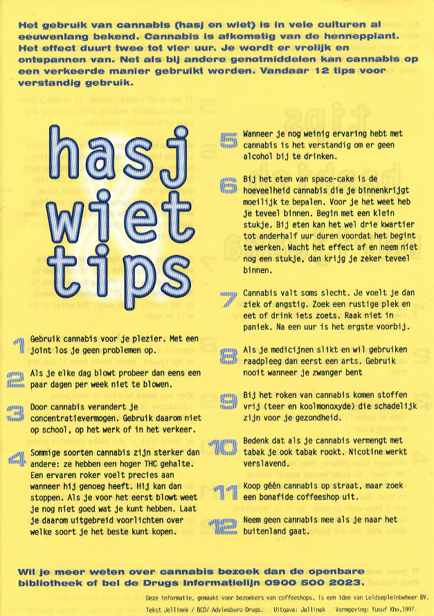 12 hasj & wiet tips: Het gebruik van cannabis (hasj en wiet) is in vele culturen al eeuwenlang bekend.  Cannabis is afkomstig van de hennepplant.  Het effect duurt twee tot view uur.  Je wordt er vrolijk en ontspannen van.  Net als bij andere genotmiddelen kan cannabis op een verkeerde manier gebruik worden.  Vandaar 12 tips voor verstandig gebruik.  1. Gebruik cannabis voor je plezier.  Met een joint los je geen problemen op.  2. Als je elke dag blowt probeer dan eens een paar dagen per week niet te blowen.  3. Door cannabis verandert je concentratievermogen.  Gebruik daarom niet op school, op het werk of in het verkeer.  4. Sommige soorten cannabis zijn sterker dan andere: ze hebben een hoger THC gehalte.  Een ervaren roker voelt precies aan wanneer hij genoeg heeft.  Hij kan dan stoppen.  Als je voor het eerst blowt weet je nog niet goed wat je kunt hebben.  Laat je daarom uitgebreid voorlichten over welke soort je het beste kunt kopen.  5. Wanneer je nog weinig ervaring hebt met cannabis is het verstandig om er geen alcohol bij te drinken.  6. Bij het eten van space-cake is de hoeveelheid cannabis die je binnenkrijgt moeilijk te bepalen.  Voor je het weet heb je teveel binnen.  Begin met een klein stukje.  Bij eten kan het wel drie kwartier tot anderhalf uur duren voordat het begint te werken.  Wacht het effect af en neem niet nog een stukje, dan krijg je zeker teveel binnen.  7. Cannabis valt soms slecht.  Je voelt je dan ziek of angstig.  Zoek een rustige plek en eet of drink iets zoets.  Raak niet in paniek.  Na een uur is het ergste voorbij.  8. Als je medicijen slikt en wil gebruiken raadpleeg dan eerst een arts.  Gebruik nooit wanneer je zwanger bent.  9. Bij het roken van cannabis komen stoffen vrij (teer en koolmonoxyde) die schadelijk zijn voor je gezondheid.  10. Bedenk dat als je cannabis vermengt met tabak je ook tabak rookt.  Nicotine werkt verslavend.  11. Koop g&eacute;&eacute;n cannabis op street, maar zoek een bonafide coffeeshop uit.  12. Neem geen cannabis mee als je naar het buitenland gaat. == Wil je meer weten over cannabis bezoek dan de openbare bibliotheek of bel de Drugs Informatielijn 0900 500 2023