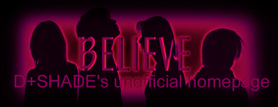 Link To BELIEVE ~D+SHADE's unofficial homepage ~
