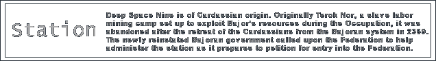 Deep Space Nine is of Cardassian origin. Originally Terok Nor, a slave labor mining camp set up to exploit Bajor's resources during the Occupation, it was abandoned after the retreat of the Cardassians from the Bajoran system in 2369. The newly reinstated Bajoran government called upon the Federation to help administer the station, and the discovery of the stable wormhole nearby after the arrival of Starfleet officers soon made this station a vital strategic stronghold for the Federation.