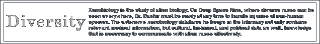 Xenobiology is the study of alien biology. On Deep Space Nine, where diverse races can be seen everywhere, Dr. Bashir must be ready at any time to handle injuries of non-human species. The extensive xenobiology database he keeps in the Infirmary not only contains relevant medical information, but cultural, historical, and political data as well, knowledge that is necessary to communicate with alien races effectively.