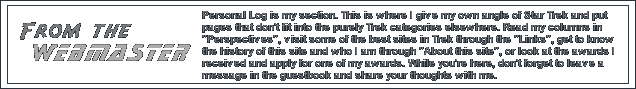 Personal Log is my section. This is where I give my own angle of Star Trek and put pages that don't fit into the purely Trek categories elsewhere. Take a look at my columns in 'Perspectives', visit some of the best sites in Trek through the 'Links', get to know the history of this site and who I am through 'About this site', or look at the awards I have received and apply for one of my awards. While you're here, don't forget to leave a message in the guestbook and share your thoughts with me.