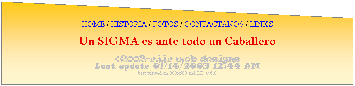 Flowchart: Manual Input: HOME / HISTORIA / FOTOS / CONTACTANOS / LINKS
Un SIGMA es ante todo un Caballero
2002-rjjr web designs
Last update 01/14/2003 12:44 AM
best viewed on 800x600 and I.E. v 6.0
 
