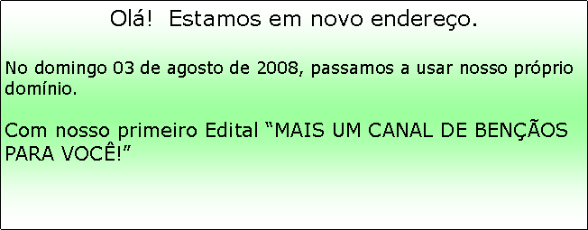 Caixa de texto: Ol!  Estamos em novo endereo.No domingo 03 de agosto de 2008, passamos a usar nosso prprio domnio.
Com nosso primeiro Edital MAIS UM CANAL DE BENOS PARA VOC!