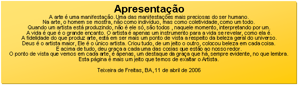 Caixa de texto: Apresentao
A arte  uma manifestao. Uma das manifestaes mais preciosas do ser humano.
Na arte, o homem se mostra, no como indivduo, mas como coletividade, como um todo.
Quando um artista est produzindo, no  ele s, so todos , naquele momento, interpretando por um.
A vida  que  o grande encanto. O artista  apenas um instrumento para a vida se revelar, como ela .
A fidelidade do que produz arte, est em ser mais um ponto de vista a respeito da beleza geral do universo.
Deus  o artista maior, Ele  o nico artista. Criou tudo, de um jeito o outro, colocou beleza em cada coisa.
E acima de tudo, deu graa a cada uma das cosias que esto ao nosso redor.
O ponto de vista que vemos em cada arte,  apenas, um destaque da graa que h, sempre evidente, no que lembra.
Esta pgina  mais um jeito que temos de exaltar o Artista.

Teixeira de Freitas, BA, 11 de abril de 2006
