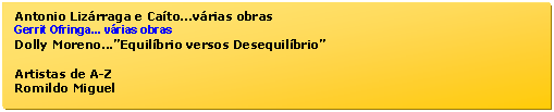 Caixa de texto: Antonio Lizrraga e Cato...vrias obras  
Gerrit Ofringa... vrias obras  
Dolly Moreno...Equilbrio versos Desequilbrio  

Artistas de A-Z  
Romildo Miguel  
