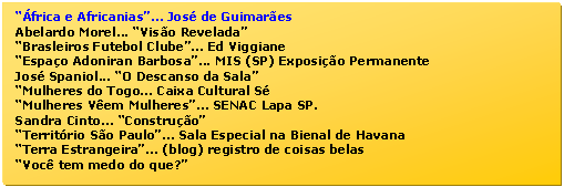 Caixa de texto: A pica revolucionria Cubana  
frica e Africanias... Jos de Guimares  
Abelardo Morel... Viso Revelada  
As Bienais ... Srgio Milliet  
As Certinhas do Lalau... Rio Scenarium  
Brasleiros Futebol Clube... Ed Viggiane  
Calder  no Brasil... Pinacoteca   
Espao Adoniran Barbosa... MIS (SP) Exposio Permanente  
Jos Spaniol... O Descanso da Sala  
Mulheres Africanas...  Celson Bayo  
Mulheres do Togo... Caixa Cultural S  
Mulheres Vem Mulheres... SENAC Lapa SP.  
Sandra Cinto... Construo  
Temporada de Projetos... Pao das Artes  
Territrio So Paulo... Sala Especial na Bienal de Havana  
Terra Estrangeira... (blog) registro de coisas belas  
Vilma Slomp e Eduardo Campos... na Pinacoteca SP  
Voc tem medo do que?  
