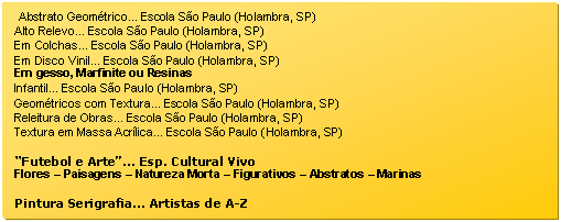 Caixa de texto: Abstrato Geomtrico... Escola So Paulo (Holambra, SP)  
Alto Relevo... Escola So Paulo (Holambra, SP)  
Em Colchas... Escola So Paulo (Holambra, SP)  
Em Disco Vinil... Escola So Paulo (Holambra, SP)  
Em gesso, Marfinite ou Resinas  
Artistas Coreanos... em Galeria Deco (So Paulo, SP)  
Infantil... Escola So Paulo (Holambra, SP)  
Geomtricos com Textura... Escola So Paulo (Holambra, SP)  
Releitura de Obras... Escola So Paulo (Holambra, SP)  
Textura em Massa Acrlica... Escola So Paulo (Holambra, SP)  

Futebol e Arte... Esp. Cultural Vivo  
Flores  Paisagens  Natureza Morta  Figurativos  Abstratos  Marinas  

Pintura Serigrafia... Artistas de A-Z  



