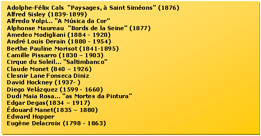 Caixa de texto: Adolphe-Flix Cals  Paysages,  Saint Simons (1876)  
Alfred Sisley (1839-1899)
Alfredo Volpi... A Msica da Cor  
Alphonse Maureau  Bords de la Seine (1877)  
Amedeo Modigliani (1884 - 1920) 
Andr Louis Derain (1880 - 1954) 
Berthe Pauline Morisot (1841-1895)  
Camille Pissarro (1830  1903) 
Cirque du Soleil... Saltimbanco  
Claude Monet (840  1926) 
Clesnir Lane Fonseca Diniz  
David Hockney (1937- )  
Diego Velzquez (1599 - 1660) 
Dudi Maia Rosa... as Mortes da Pintura  
Edgar Degas(1834  1917) 
douard Manet(1835  1880) 
Edward Hopper  
Eugne Delacroix (1798 - 1863) 

