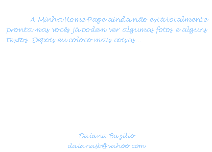 Caixa de texto: A Minha Home Page ainda no est totalmente pronta mas vocs j podem ver algumas fotos e alguns textos. Depois eu coloco mais coisas...



Tudo vale a pena se a alma no  pequena. 
 (Fernando Pessoa)



Daiana Bazilio
daianasb@yahoo.com
