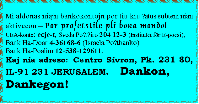 úéáú è÷ñè: Mi aldonas niajn bankokontojn por tiu kiu ŝatus subteni nian aktivecon – Por profetstile pli bona mondo!
UEA-konto: ecje-t, Sveda Poŝtĝiro 204 12-3 (Institutet för E-poesi),
Bank Ha-Doar 4-36168-6 (Israela Poŝtbanko),
Bank Ha-Poalim 12-538-129611.
Kaj nia adreso: Centro Sivron, Pk. 231 80, IL-91 231 JERUSALEM. Dankon,
Dankegon!