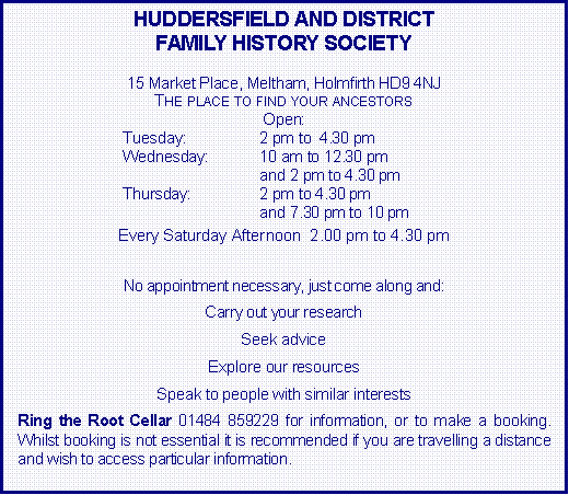Text Box: HUDDERSFIELD AND DISTRICTFAMILY HISTORY SOCIETY15 Market Place, Meltham, Holmfirth HD9 4NJThe place to find your ancestorsOpen:  Tuesday:	2 pm to  4.30 pmWednesday:	10 am to 12.30 pm	and 2 pm to 4.30 pmThursday:	2 pm to 4.30 pm	and 7.30 pm to 10 pmEvery Saturday Afternoon  2.00 pm to 4.30 pmNo appointment necessary, just come along and:Carry out your researchSeek adviceExplore our resourcesSpeak to people with similar interestsRing the Root Cellar 01484 859229 for information, or to make a booking.  Whilst booking is not essential it is recommended if you are travelling a distance and wish to access particular information.  