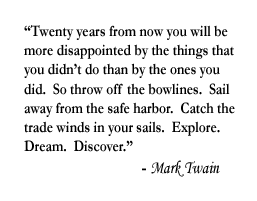 "Twenty years from now you will be more disappointed by the things that you didn't do than by the ones you did.  So throw off the bowlines.  Sail away from the safe harbor.  Catch the trade winds in your sails.  Explore.  Dream.  Discover."  Mark Twain.