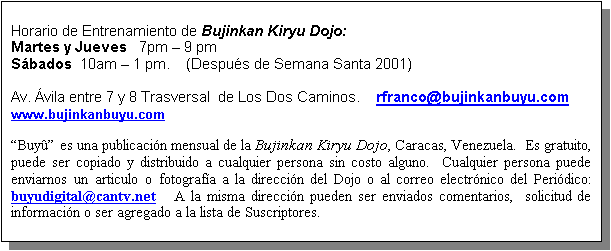 Text Box: Horario de Entrenamiento de Bujinkan Kiryu Dojo:
Martes y Jueves   7pm  9 pm
Sbados  10am  1 pm.    (Despus de Semana Santa 2001)

Av. vila entre 7 y 8 Trasversal  de Los Dos Caminos.    rfranco@bujinkanbuyu.com
www.bujinkanbuyu.com

Buy es una publicacin mensual de la Bujinkan Kiryu Dojo, Caracas, Venezuela.  Es gratuito, puede ser copiado y distribuido a cualquier persona sin costo alguno.  Cualquier persona puede enviarnos un articulo o fotografa a la direccin del Dojo o al correo electrnico del Peridico: buyudigital@cantv.net   A la misma direccin pueden ser enviados comentarios,  solicitud de informacin o ser agregado a la lista de Suscriptores.

