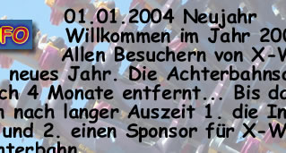 Willkommen im Jahr 2004!!! Allen Besuchern von X-WEB ein frohes neues Jahr. Die Achterbahnsaison ist nur noch 4 Monate entfernt... Bis dahin, habe ich nun nach langer Auszeit: 1. Die Infosection fertig und 2. einen Sponsor fr X-WEB gefunden. Viel Spa und schaut mal bei meinem Sponsor vorbei!!!