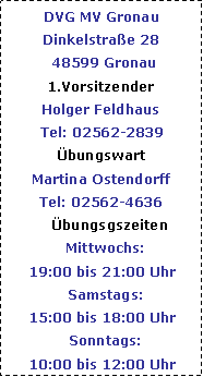 Textfeld: DVG MV Gronau Dinkelstrae 28  48599 Gronau1.VorsitzenderHolger FeldhausTel: 02562-2839bungswartMartina OstendorffTel: 02562-4636     bungsgszeiten  Mittwochs: 19:00 bis 21:00 Uhr  Samstags:15:00 bis 18:00 Uhr  Sonntags:10:00 bis 12:00 Uhr
