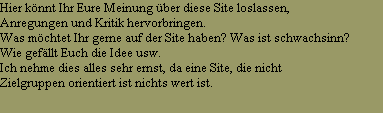 Hier knnt Ihr Eure Meinung ber diese Site loslassen,
Anregungen und Kritik hervorbringen.
Was mchtet Ihr gerne auf der Site haben? Was ist schwachsinn?
Wie gefllt Euch die Idee usw.
Ich nehme dies alles sehr ernst, da eine Site, die nicht 
Zielgruppen orientiert ist nichts wert ist.