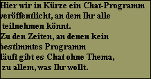 Hier wir in Krze ein Chat-Programm 
verffentlicht, an dem Ihr alle
 teilnehmen knnt.
Zu den Zeiten, an denen kein 
bestimmtes Programm
luft gibt es Chat ohne Thema,
 zu allem, was Ihr wollt.