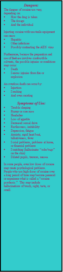 Text Box: Dangers:
The dangers of cocaine use vary, depending on:
	How the drug is taken
	The dosage
	And the individual

Injecting cocaine with un-sterile equipment can cause:
	Hepatitis
	Other infections
	Possibly contracting the AIDS virus

Furthermore, because the preparation and use of freebase involves combustible solvents, the possible injuries or conditions may occur:
	Death
	Serious injuries from fire or explosion

An overdose death can occur by:
	Injection
	Smoking
	And even snorting

Symptoms of Use:
	Trouble sleeping
	Runny or sore nose
	Headaches
	Loss of appetite
	Decreased sexual drive
	Restlessness, irritability
	Depression, fatigue
	Anxiety, rapid heart beat, talkativeness, fever
	Social problems, problems at home, or financial problems
	Scratching (hallucinates coke bugs on the skin)
	Dilated pupils, tremors, nausea

In some people, even low doses of cocaine may create psychological problems.  People who use high doses of cocaine over a long period of time may become paranoid or experience what is called a cocaine psychosis.  This may include hallucinations of touch, sight, taste, or smell.
