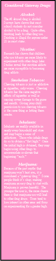 Text Box: Considered Gateway Drugs:

Alcohol:
The #1 abused drug is alcohol.  Surveys have shown that most school students do not consider alcohol to be a drug.  Quite often, drinking leads to other drug use.  Drinking is illegal for anyone under 21 in most states.

Nicotine:
Research has shown that children who use tobacco are more likely to experiment with other drugs later.  Studies reveal that nicotine addicts are more susceptible to becoming drug addicts.

Smokeless Tobacco:
Chewing tobacco is just as addictive as cigarettes, only worse.  Chewing tobacco has the same negative effects of cigarettes as well as causing severe damage to the gums and mouth.  Giving your child permission to use chewing tobacco is the same thing as letting them smoke.

Inhalants:
Inhalants are readily available in nearly every household and store and may begin a series of addictions.  Those who inhale drugs do so to obtain a fast high.  Once the initial high is obtained, they may begin using other drugs to accommodate or elevate that beginning rush.

Marijuana:
Because of the past myths that marijuana wont hurt you, it is considered a gateway drug.  Some people think its okay, making marijuana an easy drug to start with.  Marijuana is proven harmful.  The younger the user is, the more chance there is that marijuana use will lead to other drug abuse.  Users tend to lose interest in other areas and focus on experimenting for a greater high.
