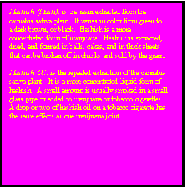 Text Box: Hashish (Hash): is the resin extracted from the cannabis sativa plant.  It varies in color from green to a dark brown, or black.  Hashish is a more concentrated form of marijuana.  Hashish is extracted, dried, and formed in balls, cakes, and in thick sheets that can be broken off in chunks and sold by the gram.

Hashish Oil: is the repeated extraction of the cannabis sativa plant.  It is a more concentrated liquid form of hashish.  A small amount is usually smoked in a small glass pipe or added to marijuana or tobacco cigarettes.  A drop or two of hashish oil on a tobacco cigarette has the same effects as one marijuana joint.

