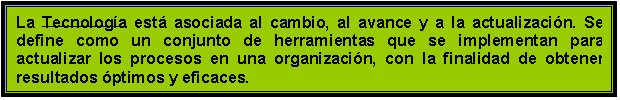 Cuadro de texto: La Tecnologa est asociada al cambio, al avance y a la actualizacin. Se  define como un conjunto de herramientas que se implementan para actualizar los procesos en una organizacin, con la finalidad de obtener resultados ptimos y eficaces.
con cambio, eficiencia, avance, comodidad, automatizacin y calidad,

