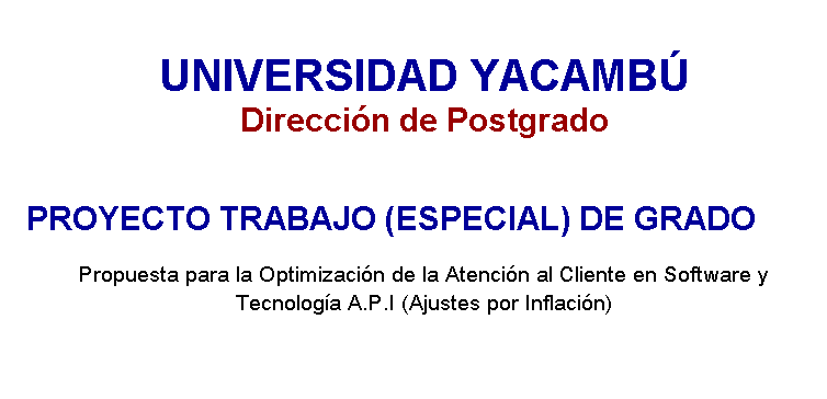 Cuadro de texto: UNIVERSIDAD YACAMB 
Direccin de Postgrado
 
PROYECTO TRABAJO (ESPECIAL) DE GRADO 
Propuesta para la Optimizacin de la Atencin al Cliente en Software y Tecnologa A.P.I (Ajustes por Inflacin) 

 
