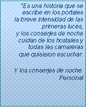 Text Box: �Es una historia que se escribe en los portales
la breve intensidad de las primeras luces,
y los conserjes de noche
cuidan de los hostales y todas las camareras 
que quisieron escuchar.Y los conserjes de noche. Personal