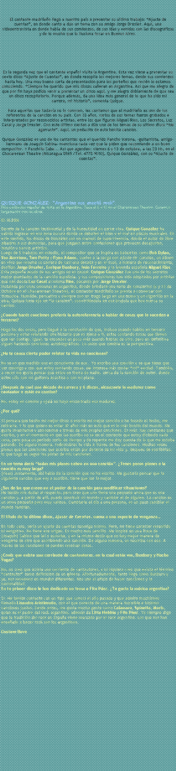 Text Box: El cantante madrile�o lleg� a nuestro pa�s a presentar su �ltimo trabajo: �Ajuste de cuentas�, en donde canta a d�o un tema con su amigo Jorge Drexler. Aqu�, una videoentrevista en donde habla de sus comienzos, de sus idas y venidas con las discogr�ficas y de lo mucho que lo ilusiona tocar en Buenos Aires.Es la segunda vez que el cantante espa�ol visita la Argentina. Esta vez viene a presentar su sexto disco �Ajuste de Cuentas�, en donde recopila los mejores temas, desde sus comienzos hasta hoy. Una muy buena carta de presentaci�n para los porte�os que reci�n lo estamos conociendo. �Siempre he querido que mis discos salieran en Argentina. As� que me alegro de que por fin haya podido venir a presentar un disco aqu�, y me alegro doblemente de que sea un disco recopilatorio. Porque adem�s, da una idea m�s general de lo que ha sido mi carrera, mi historia�, comenta Quique. 

Para aquellos que todav�a no lo conocen, les contamos que el madrile�o es uno de los referentes de la canci�n en su pa�s. Con 33 a�os, varios de sus temas fueron grabados e interpretados por reconocidos artistas, entre los que figuran Miguel R�os, Los Secretos, Luz Casal y Jorge Drexler. Con este �ltimo cantan a d�o uno de los temas de su �ltimo disco �Me agarraste�. Aqu�, un pedacito de esta bonita canci�n. Quique Gonz�lez es uno de los cantantes que el querido Pancho Varona, �guitarrista, amigo-hermano de Joaqu�n Sabina� menciona cada vez que le piden que recomiende a un buen compositor. Y Panchito Sabe... As� que agenden: viernes 6 y 13 de octubre, a las 23 Hs, en el Chacarerean Theatre (Nicaragua 5565 /Tel. 4775 9010), Quique Gonz�lez, con su �Ajuste de cuentas�.QUIQUE GONZ�LEZ: "Argentina nos ense�� rock". Fino cantautor espa�ol de visita en la Argentina. Toca el 6 y 13 en el Chacarerean Theatre. Convers� largamente con nosotros.

03.10.2006&nbsp;&nbsp; Devoto de la canci�n testimonial y de la honestidad en carne viva, Quique Gonz�lez ha sabido ingresar en esa zona oscura donde se debaten el bien y el mal en piezas musicales. En este sentido, los discos de Gonz�lez son un manual de supervivencia, donde el autor da libre albedr�o a sus demonios, para que jueguen entre confesiones que provocan desajustes, tensi�n y nervio art�stico.Luego de 5 trabajos en estudio, el compositor que se inspira en baluartes como Bob Dylan, Van Morrison, Tom Petty y Ryan Adams, vuelve a la carga con Ajuste de Cuentas, un �lbum en vivo que resume su carrera de casi una d�cada y en el cual, a manera de reconocimiento, desfilan Jorge Drexler, Enrique Bunbury, Iv�n Ferreiro y la leyenda espa�ola Miguel R�os. Esta peque�a ayuda de sus amigos no es casual. Quique Gonz�lez fue uno de los secretos mejor guardados de la canci�n espa�ola, y sus composiciones han sido adoptadas por artistas que van desde Luz Casal al mismo R�os, pasando por Jorge Drexler.Instalado por unas semanas en Argentina, donde brindar� una serie de conciertos (6 y 13 de Octubre en el Chacarerean Theatre), el cantautor madrile�o se presta a conversar con 10musica. Humilde, pensativo y siempre con un trago largo en una mano y un cigarrillo en la otra, Quique hace eje en �la canci�n�, convirti�ndola en esa br�jula que hoy marca su camino.

�Cuando hac�s canciones prefer�s la autoreferencia o hablar de cosas que le suceden a terceros?

Hago las dos cosas, pero llegu� a la conclusi�n de que, incluso cuando hablas en tercera persona y estas relatando una historia que es ajena a ti, est�s contando cosas que tienen que ver contigo. Igual, te escondes un poco m�s cuando hablas de otro, pero en definitiva sigues haciendo canciones autobiogr�ficas. Lo �nico que cambia es la perspectiva.

�No te causa cierto pudor relatar tu vida en canciones? 

No se en que medida uno es consciente de eso� Yo escribo una canci�n y se que tiene que ver conmigo y con que estoy contando cosas. Me interesa m�s contar �mi� verdad. Tambi�n, a veces me gusta pensar que estoy en tierra de nadie, cerca de la canci�n de autor, donde estoy s�lo con mi guitarra ac�stica o con mi piano. 

�Despu�s de casi una d�cada de carrera y 6 discos, alcanzaste la madurez como cantautor o est�s en camino?

No, estoy en camino y ojal� no haya encontrado esa madurez.

�Por qu�?

Si pensara que hecho mi mejor disco o escrito mi mejor canci�n o he tocado el techo, me retirar�a. Y lo que quiero es estar 30 a�os m�s en esto que es lo m�s bonito del mundo. Me gusta inventarme y conocerme a trav�s de mis propias canciones. Es m�s: hay canciones que escribo, y en el momento en que las escribo no se en el contexto que estoy diciendo cada cosa, pero pasa un per�odo corto de tiempo y de repente me doy cuenta de lo que me estaba pasando. De alguna manera, redescubres tu vida a trav�s de tus canciones. Muchas veces pienso que las canciones que escribo est�n por delante de mi vida y, despu�s de escribirlas, lo que hago es seguir las pistas de mis canciones.

En un tema dec�s �todos mis planes caben en una canci�n�. �Tenes pocos planes o la canci�n es muy larga?(risas) Justamente, ah� hablo de la canci�n que no he escrito. Me gustar�a pensar que la siguiente canci�n que voy a escribir, tiene que ser la mejor. 

�Sos de los que creen en el poder de la canci�n para modificar situaciones?He tenido mis dudas al respecto, pero creo que uno tiene una peque�a arma que es una canci�n y, a partir de all�, puedo construir mi mundo y cambiar el de alguien. La canci�n es un arma peque�a pero muy valiosa. Cambiarle el d�a a una persona, es un poco cambiar el mundo tambi�n.

El t�tulo de tu �ltimo disco, Ajuste de Cuentas, suena a una especie de venganza�

En todo caso, ser�a un ajuste de cuentas conmigo mismo. Pero, no tiene car�cter resentido ni vengativo. No tiene ese origen. Es mucho m�s sencillo. Me inspir� en una frase de (Joaqu�n) Sabina que le� o escuche, y en la misma dec�a que no hay mejor manera de vengarse de otro que escribiendo una canci�n. De alguna manera, yo suscribo con eso. A trav�s de las canciones se pueden resolver cosas.

�Cre�s que existe una corriente de cantautores, en la cual est�s vos, Bunbury y Nacho Vegas?

No, no creo que exista una corriente de cantautores, y ni siquiera creo que exista el t�rmino �cantautor� como definici�n de un g�nero. Afortunadamente, tanto Vega como Bunbury y yo, nos movemos en mundos diferentes. Nos une el oficio de hacer canciones y la nacionalidad.En tu primer disco le has dedicado un tema a Fito P�ez. �Te&nbsp;gusta la m�sica argentina?

S�. He tenido contacto con un tipo que conoc� el a�o pasado y que admiro much�simo llamado Lisandro Aristimu�o, con el que conect� de una manera incre�ble e hicimos canciones juntos. Desde antes, me gusta mucha gente como Calamaro, Spinetta, Moris, quien es el padre del rock argentino, adem�s de Litto Nebbia y Fito P�ez. Yo siempre digo que la tradici�n del rock en Espa�a viene marcada por el rock argentino. Los que nos han ense�ado a hacer rock son los argentinos.

Gustavo Bove 
