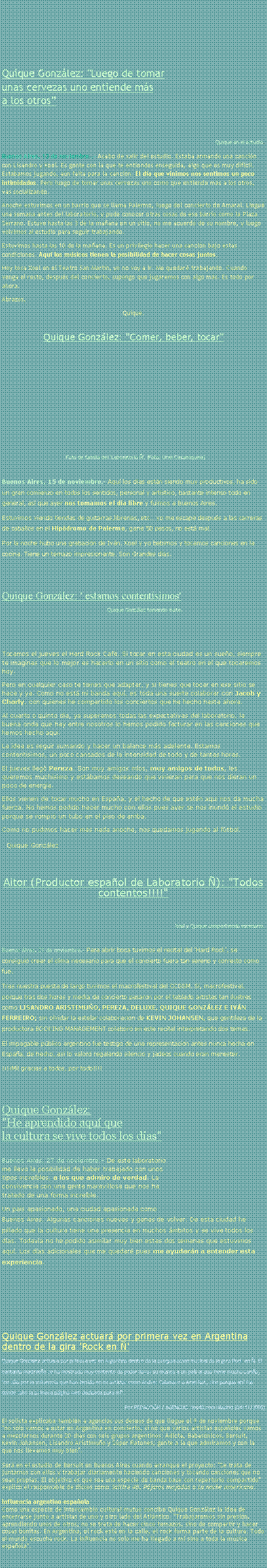 Text Box: Quique Gonz�lez: "Luego de tomar unas cervezas uno entiende m�sa los otros�Quique en el estudio.Buenos Aires, 13 de noviembre..-&nbsp;Acabo de salir del estudio. Estaba armando una canci�n con Lisandro y Xoel. Es gente con la que te entiendes enseguida, algo que es muy dif�cil. Est�bamos jugando, a�n falta para la canci�n. El d�a que vinimos nos sentimos un poco intimidados. Pero luego de tomar unas cervezas uno como que entiende m�s a los otros, vas socializando.Anoche estuvimos en un barrio que se llama Palermo, luego del concierto de Amaral. Llegu� una semana antes del laboratorio, y pude conocer otras cosas de ese barrio como la Plaza Serrano. Estuve hasta las 3 de la ma�ana en un sitio, no me acuerdo de su nombre, y luego volvimos al estudio para seguir trabajando.Estuvimos hasta las 10 de la ma�ana. Es un privilegio hacer una canci�n bajo estas condiciones. Aqu� los m�sicos tienen la posibilidad de hacer cosas juntos.Hoy toca Xoel en el Teatro San Mart�n, yo no voy a ir. Me quedar� trabajando. Cuando venga el resto, despu�s del concierto, supongo que jugaremos con algo m�s. Es todo por ahora.Abrazos,Quique.Quique Gonz�lez: "Comer, beber, tocar"Foto de familia del 'Laboratorio �'. (Foto: Uriel Casamiquela)Buenos Aires, 15 de noviembre.-&nbsp;Aqu� los d�as est�n siendo muy productivos, ha sido un gran comienzo en todos los sentidos, personal y art�stico, bastante intenso todo en general, as� que ayer nos tomamos el d�a libre y fuimos a Buenos Aires.Estuvimos viendo tiendas de guitarras,librer�as, etc� yo me escap� despu�s a las carreras de caballos en el Hip�dromo de Palermo, gan� 50 pesos, no est� mal.Por la noche hubo una grabaci�n de Iv�n. Xoel y yo bebimos y tocamos canciones en la cocina. Tiene un temazo impresionante. Son Grandes d�as.Quique Gonz�lez: ' estamos content�simos'                Quique Gonz�lez tomando mate.Tocamos el jueves el Hard Rock Caf�. Si tocar en esta ciudad es un sue�o, siempre te imaginas que lo mejor es hacerlo en un sitio como el teatro en el que tocaremos hoy.Pero en cualquier caso te tienes que adaptar, y si tienes que tocar en ese sitio se hace y ya. Como no est� mi banda aqu�, es toda una suerte colaborar con Jacob y Charly, con quienes he compartido los conciertos que he hecho hasta ahora.Al cuarto o quinto d�a, ya superamos todas las expectativas del laboratorio, la buena onda que hay entre nosotros lo hemos podido facturar en las canciones que hemos hecho aqu�.La idea es seguir sumando y hacer un balance m�s adelante. Estamos content�simos, un poco cansados de la intensidad de todo y de tantas horas.El jueves lleg� Pereza. Son muy amigos m�os, muy amigos de todos, les queremos much�simo y est�bamos deseando que vinieran para que nos dieran un poco de energ�a.Ellos vienen de tocar mucho en Espa�a, y el hecho de que est�n aqu� nos da mucha fuerza. No hemos podido hacer mucho con ellos pues ayer se nos inund� el estudio porque se rompi� un tubo en el piso de arriba.Como no pudimos hacer m�s nada anoche, nos quedamos jugando al f�tbol.Quique Gonz�lezAitor (Productor espa�ol de Laboratorio �): "Todos contentos!!!!"Xoel y Quique compartiendo escenario.Buenos Aires, 21 de noviembre.-&nbsp;Para abrir boca tuvimos el recital del 'Hard Rock', se consigui� crear el clima necesario para que el concierto fuera tan sereno y correcto como fue.Tras nuestra puesta de largo tuvimos el macrofestival del CCGSM. S�, macrofestival, porque tras dos horas y media de concierto pasaron por el tablado artistas tan ilustres como LISANDRO ARISTIMU�O, PEREZA, DELUXE, QUIQUE GONZ�LEZ E IV�N FERREIRO; sin olvidar la estelar colaboraci�n de KEVIN JOHANSEN, que gentileza de la productora BOOKING MANAGEMENT colabor� en este recital interpretando dos temas.El impagable p�blico argentino fue testigo de una representaci�n antes nunca hecha en Espa�a, de hecho, as� lo valor� regalando silencio y jadeos cuando eran menester.����Mil gracias a todos, por todo!!!! Quique Gonz�lez: "He aprendido aqu� que la cultura se vive todos los d�as"Buenos Aires, 27 de noviembre.-&nbsp;De este laboratorio 
me llevo la posibilidad de haber trabajado con unos 
tipos incre�bles, a los que admiro de verdad. La 
convivencia con una gente maravillosa que nos ha 
tratado de una forma incre�ble.Un pa�s apasionado, una ciudad apasionada como 
Buenos Aires. Algunas canciones nuevas y ganas de volver. De esta ciudad he pillado que la cultura tiene una presencia en muchos �mbitos y se vive todos los d�as. Todav�a no he podido asimilar muy bien estas dos semanas que estuvimos aqu�. Los d�as adicionales que me quedar� pues me ayudar�n a entender esta experiencia.Quique Gonz�lez actuar� por primera vez en Argentina dentro de la gira 'Rock en �' Quique Gonz�lez actuar� por primera vez en Argentina dentro de la programaci�n musical de la gira Rock en �. El cantante madrile�o se ha mostrado muy contento de poder llevar su m�sica a un pa�s al que tiene mucho cari�o, "no s�lo por la influencia que han tenido en m� artistas como Andr�s Calamaro o Ariel Rot, sino porque ah� fue donde sali� la primera p�gina web dedicada para m�".Por REDACCI�N / AGENCIAS /los40.com/Madrid (04/11/2005) El solista explicaba tambi�n a agencias sus deseos de que llegue el 9 de noviembre porque "no s�lo vamos a estar en Argentina en concierto, si no que varios artistas espa�oles vamos a mezclarnos durante 20 d�as con seis grupos argentinos: Adicta, Babas�nicos, Bersuit, Kevin Johansen, Lisandro Aristimu�o y S�per Ratones; gente a la que admiramos y con la que nos llevamos muy bien".Ser� en el estudio de Bersuit en Buenos Aires cuando arranque el proyecto: "Se trata de juntarnos con ellos y trabajar diariamente haciendo canciones y tocando canciones que no sean propias. El objetivo es que sea una especie de banda base con repertorio compartido" explic� el responsable de discos como Salitre 48, P�jaros mojados o La noche americana.Influencia argentino-espa�ola
Como una especie de intercambio cultural mutuo concibe Quique Gonz�lez la idea de encerrarse junto a artistas de uno y otro lado del Atl�ntico. "Trabajaremos sin presi�n, aprendiendo unos de otros; no se trata de hacer cinco temazos, sino de compartir y hacer cosas bonitas. En Argentina, el rock est� en la calle, el rock forma parte de la cultura. Todo el mundo escucha rock. La influencia no s�lo me ha llegado a m� sino a toda la m�sica espa�ola". 