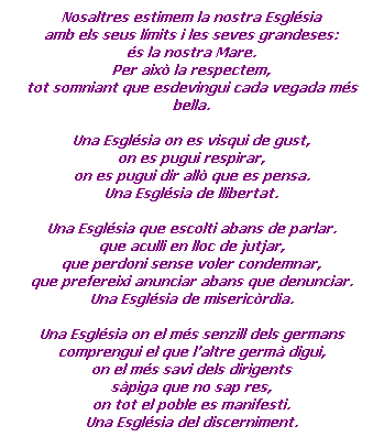 Cuadro de texto: Nosaltres estimem la nostra Esglsia
amb els seus lmits i les seves grandeses:
s la nostra Mare.
Per aix la respectem,
tot somniant que esdevingui cada vegada ms bella.
 
Una Esglsia on es visqui de gust,
on es pugui respirar,
on es pugui dir all que es pensa.
Una Esglsia de llibertat.
 
Una Esglsia que escolti abans de parlar.
que aculli en lloc de jutjar,
que perdoni sense voler condemnar,
que prefereixi anunciar abans que denunciar.
Una Esglsia de misericrdia.
 
Una Esglsia on el ms senzill dels germans
comprengui el que laltre germ digui,
on el ms savi dels dirigents
spiga que no sap res,
on tot el poble es manifesti.
Una Esglsia del discerniment.
