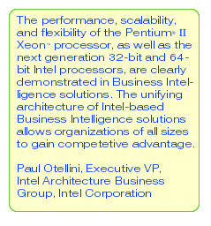 The performance, scalability, and flexibility of the Pentium(R) II Xeon(TM) processor, as well as next generation 32-bit and 64-bit Intel processors, are clearly demonstrated in Business Intelligence solutions. The unifying architecture of Intel-based Business Intelligence solutions allows organizations of all sizes to gain competitive advantage. -- Paul Otellini, Executive VP Intel Architecture Business Group Intel Corporation