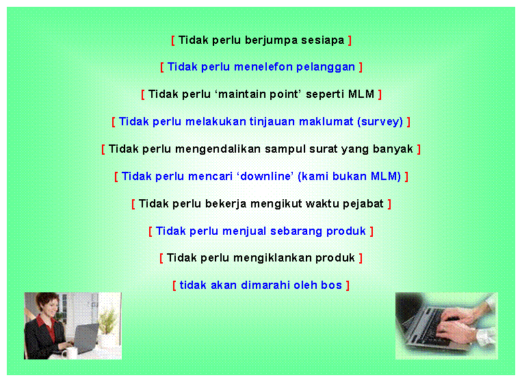 Text Box: [ Tidak perlu berjumpa sesiapa ] 

[ Tidak perlu menelefon pelanggan ]

[ Tidak perlu ‘maintain point’ seperti MLM ]

[ Tidak perlu melakukan tinjauan maklumat (survey) ]

[ Tidak perlu mengendalikan sampul surat yang banyak ]

[ Tidak perlu mencari ‘downline’ (kami bukan MLM) ]

[ Tidak perlu bekerja mengikut waktu pejabat ]

[ Tidak perlu menjual sebarang produk ]

[ Tidak perlu mengiklankan produk ]

[ tidak akan dimarahi oleh bos ]
                                                                                                    

