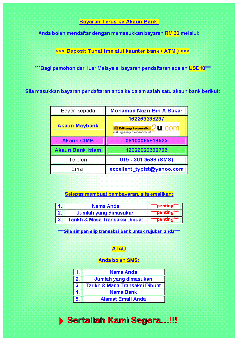 Text Box: Bayaran Terus ke Akaun Bank:
Anda boleh mendaftar dengan memasukkan bayaran RM 30 melalui:

>>> Deposit Tunai (melalui kaunter bank / ATM ) <<<


***Bagi pemohon dari luar Malaysia, bayaran pendaftaran adalah USD10***



Sila masukkan bayaran pendaftaran anda ke dalam salah satu akaun bank berikut:


Bayar Kepada	Mohamad Nazri Bin A Bakar
Akaun Maybank	162263338237
 
Akaun CIMB	06100065819523
Akaun Bank Islam	12029020382786
Telefon	019 - 301 3588 (SMS)
Email	excellent_typist@yahoo.com



Selepas membuat pembayaran, sila emailkan:

1.	Nama Anda	***penting***
2.	Jumlah yang dimasukan	***penting***
3.	Tarikh & Masa Transaksi Dibuat	***penting***
***Sila simpan slip transaksi bank untuk rujukan anda***


ATAU

Anda boleh SMS:

1.	Nama Anda
2.	Jumlah yang dimasukan
3.	Tarikh & Masa Transaksi Dibuat
4.	Nama Bank
5.	Alamat Email Anda

                                              
