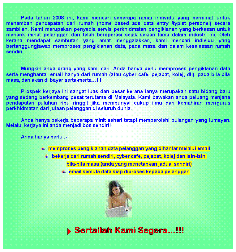 Text Box: Pada tahun 2008 ini, kami mencari seberapa ramai individu yang berminat untuk menambah pendapatan dari rumah (home based ads data entry /typist personel) secara sambilan. Kami merupakan penyedia servis perkhidmatan pengiklanan yang berkesan untuk menarik minat pelanggan dan telah beroperasi sejak sekian lama dalam industri ini. Oleh kerana mendapat sambutan yang amat menggalakkan, kami mencari individu yang bertanggungjawab memproses pengiklanan data, pada masa dan dalam keselesaan rumah sendiri.

Mungkin anda orang yang kami cari. Anda hanya perlu memproses pengiklanan data serta menghantar email hanya dari rumah (atau cyber cafe, pejabat, kolej, dll), pada bila-bila masa, dan akan di bayar serta-merta…!!!
Prospek kerjaya ini sangat luas dan besar kerana ianya merupakan satu bidang baru yang sedang berkembang pesat terutama di Malaysia. Kami bawakan anda peluang menjana pendapatan puluhan ribu ringgit jika mempunyai cukup ilmu dan kemahiran mengurus perkhidmatan dari jutaan pelanggan di seluruh dunia.
Anda hanya bekerja beberapa minit sehari tetapi memperolehi pulangan yang lumayan. Melalui kerjaya ini anda menjadi bos sendiri!
Anda hanya perlu :-
 	memproses pengiklanan data pelanggan yang dihantar melalui email
 	bekerja dari rumah sendiri, cyber cafe, pejabat, kolej dan lain-lain,
bila-bila masa (anda yang menetapkan jadual sendiri)
 	email semula data siap diproses kepada pelanggan
 

  
