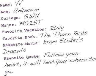 Name: VV
Age: Unknown
College: GWU
Major: MSIST
Favorite Vacation: Italy
Favorite Book: The Thorn Birds
Favorite Movie: Bram Stoker's Dracula
Favorite Quote: Follow your heart, it will lead you where to go.