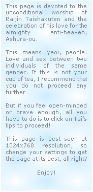 Casella di testo: This page is devoted to the unconditional worship of Raijin Taishakuten and the celebration of his love for the almighty anti-heaven, Ashura-ou.

This means yaoi, people. Love and sex between two individuals of the same gender. If this is not your cup of tea, I recommend that you do not proceed any further

But if you feel open-minded  or brave enough, all you have to do is to click on Tais lips to proceed!

This page is best seen at 1024x768 resolution, so change your settings to get the page at its best, all right?

Enjoy!
