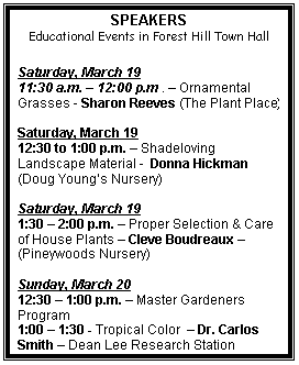 Text Box: SPEAKERS
Educational Events in Forest Hill Town Hall

Saturday, March 19
11:30 a.m.  12:00 p.m .  Ornamental Grasses - Sharon Reeves (The Plant Place)

Saturday, March 19
12:30 to 1:00 p.m.  Shadeloving Landscape Material -  Donna Hickman (Doug Youngs Nursery)

Saturday, March 19
1:30  2:00 p.m.  Proper Selection & Care of House Plants  Cleve Boudreaux  (Pineywoods Nursery)

Sunday, March 20
12:30  1:00 p.m.  Master Gardeners Program 
1:00  1:30 - Tropical Color   Dr. Carlos Smith  Dean Lee Research Station

