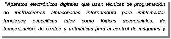 Cuadro de texto:  Aparatos electrnicos digitales que usan tcnicas de programacin de instrucciones almacenadas internamente para implementar funciones especficas tales como lgicas secuenciales, de temporizacin, de conteo y aritmticas para el control de mquinas y procesos. 

